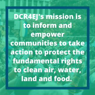 DCR4EJ's mission is to inform and empower communities to take action to protect the fundamental rights to clean air, water, land and food. 