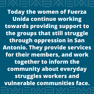 Today the women of Fuerza Unida continue working towards providing support to the groups that still struggle through oppression in San Antonio. They provide services for their members, and work together to inform the community about everyday struggles workers and vulnerable communities face.