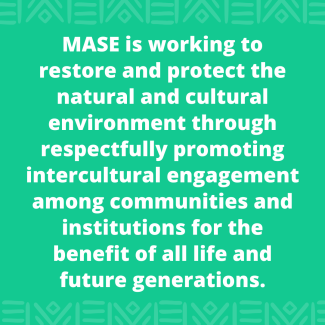MASE is working to restore and protect the natural and cultural environment through respectfully promoting intercultural engagement among communities and institutions for the benefit of all life and future generations.